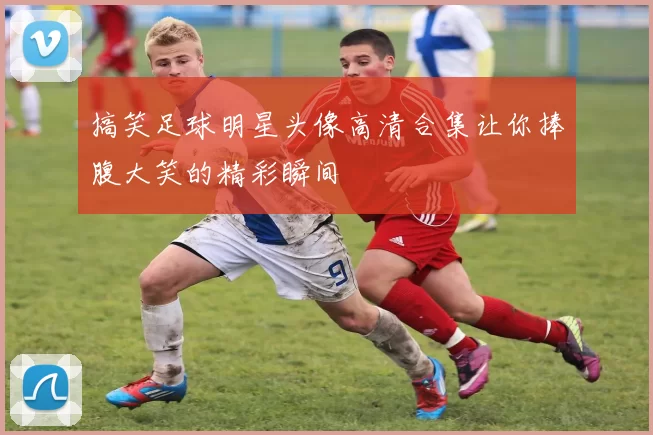 搞笑足球明星头像高清合集让你捧腹大笑的精彩瞬间