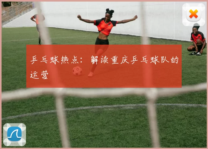 乒乓球热点：解读重庆乒乓球队的运营