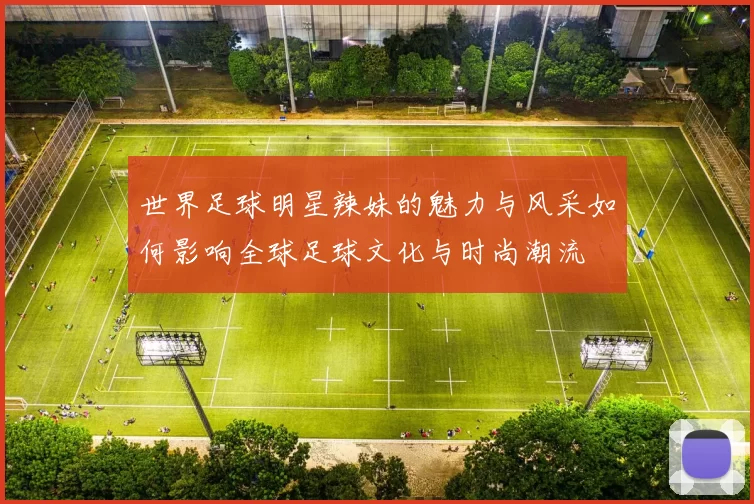 世界足球明星辣妹的魅力与风采如何影响全球足球文化与时尚潮流