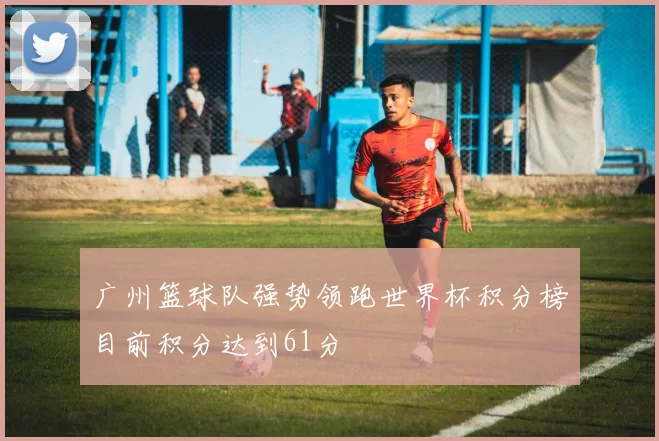 广州篮球队强势领跑世界杯积分榜目前积分达到61分
