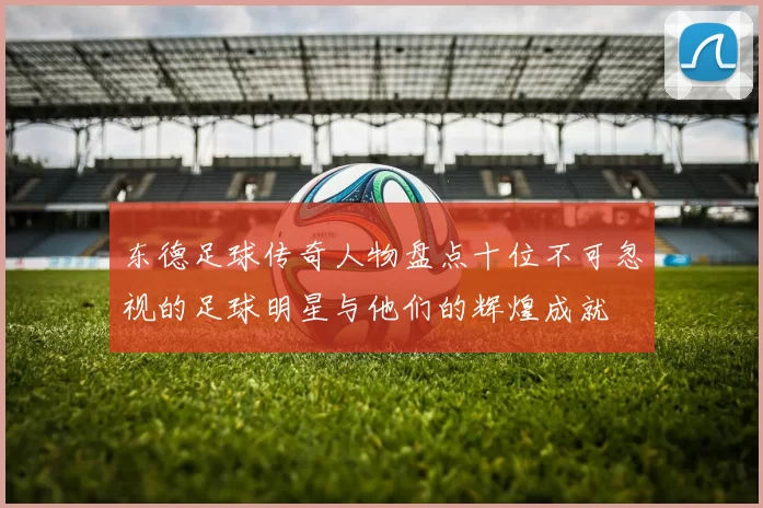 东德足球传奇人物盘点十位不可忽视的足球明星与他们的辉煌成就