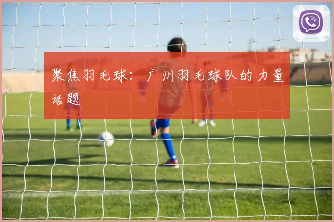聚焦羽毛球：广州羽毛球队的力量话题