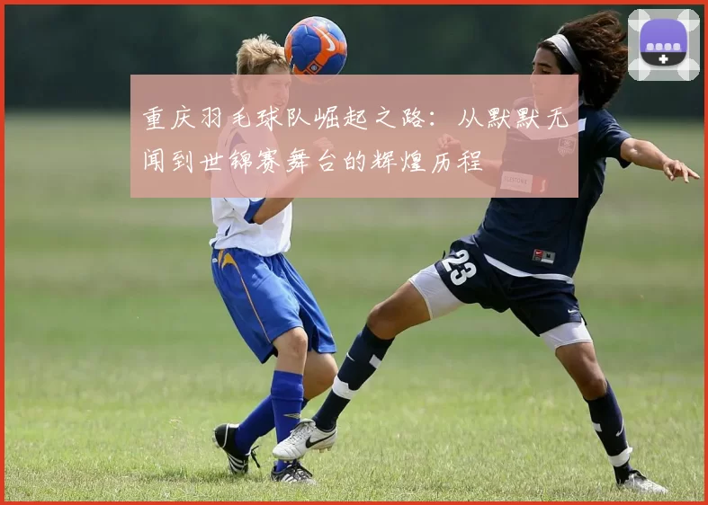 重庆羽毛球队崛起之路：从默默无闻到世锦赛舞台的辉煌历程