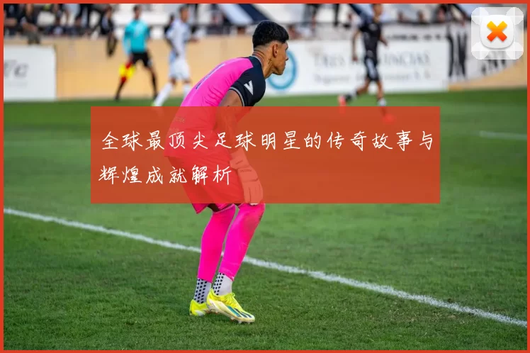 全球最顶尖足球明星的传奇故事与辉煌成就解析