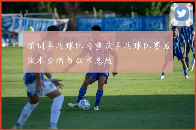 深圳乒乓球队与重庆乒乓球队赛后技术分析与战术总结